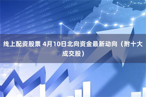 线上配资股票 4月10日北向资金最新动向（附十大成交股）