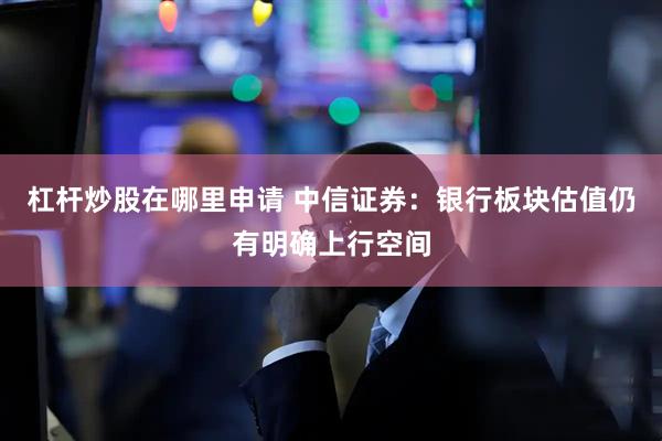 杠杆炒股在哪里申请 中信证券：银行板块估值仍有明确上行空间
