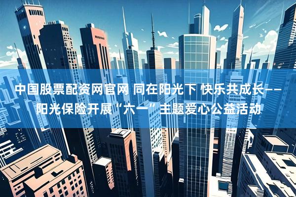 中国股票配资网官网 同在阳光下 快乐共成长——阳光保险开展“六一”主题爱心公益活动