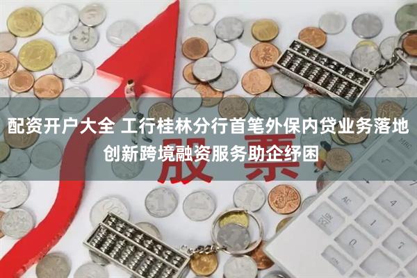 配资开户大全 工行桂林分行首笔外保内贷业务落地 创新跨境融资服务助企纾困