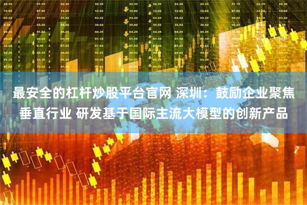 最安全的杠杆炒股平台官网 深圳：鼓励企业聚焦垂直行业 研发基于国际主流大模型的创新产品