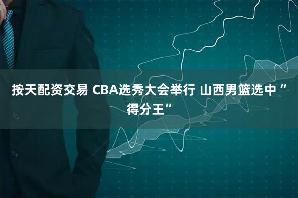 按天配资交易 CBA选秀大会举行 山西男篮选中“得分王”