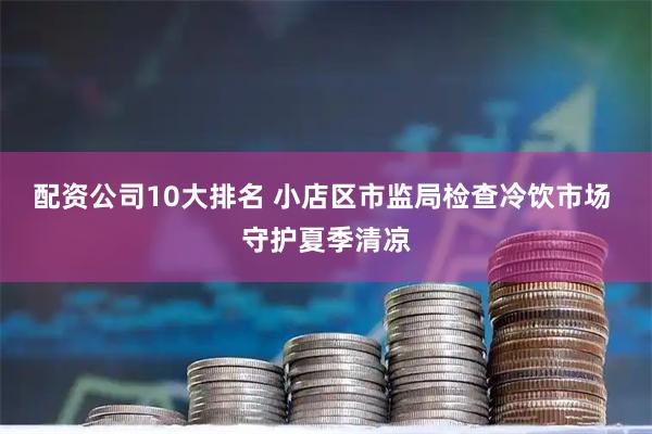 配资公司10大排名 小店区市监局检查冷饮市场 守护夏季清凉