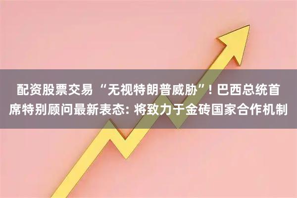 配资股票交易 “无视特朗普威胁”! 巴西总统首席特别顾问最新表态: 将致力于金砖国家合作机制
