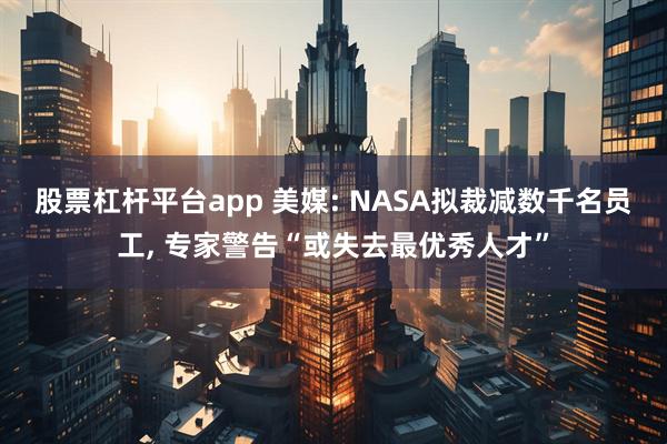 股票杠杆平台app 美媒: NASA拟裁减数千名员工, 专家警告“或失去最优秀人才”
