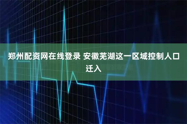 郑州配资网在线登录 安徽芜湖这一区域控制人口迁入