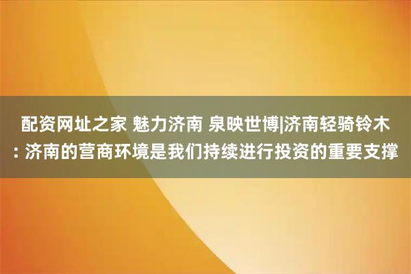 配资网址之家 魅力济南 泉映世博|济南轻骑铃木: 济南的营商环境是我们持续进行投资的重要支撑