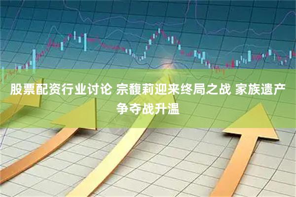 股票配资行业讨论 宗馥莉迎来终局之战 家族遗产争夺战升温