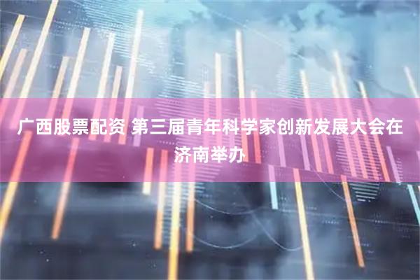 广西股票配资 第三届青年科学家创新发展大会在济南举办