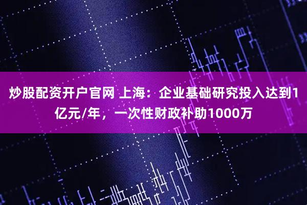 炒股配资开户官网 上海：企业基础研究投入达到1亿元/年，一次性财政补助1000万