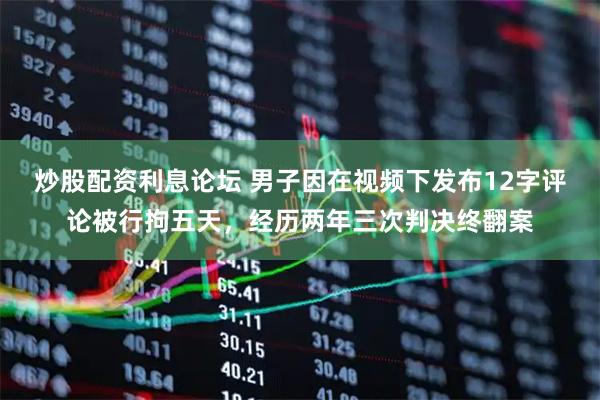 炒股配资利息论坛 男子因在视频下发布12字评论被行拘五天，经历两年三次判决终翻案