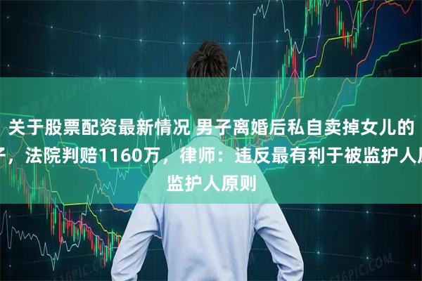 关于股票配资最新情况 男子离婚后私自卖掉女儿的房子，法院判赔1160万，律师：违反最有利于被监护人原则