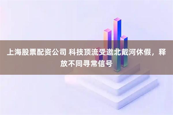 上海股票配资公司 科技顶流受邀北戴河休假，释放不同寻常信号