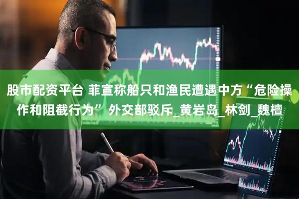 股市配资平台 菲宣称船只和渔民遭遇中方“危险操作和阻截行为” 外交部驳斥_黄岩岛_林剑_魏檀
