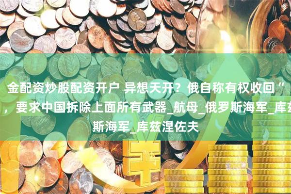 金配资炒股配资开户 异想天开？俄自称有权收回“辽宁号”，要求中国拆除上面所有武器_航母_俄罗斯海军_库兹涅佐夫