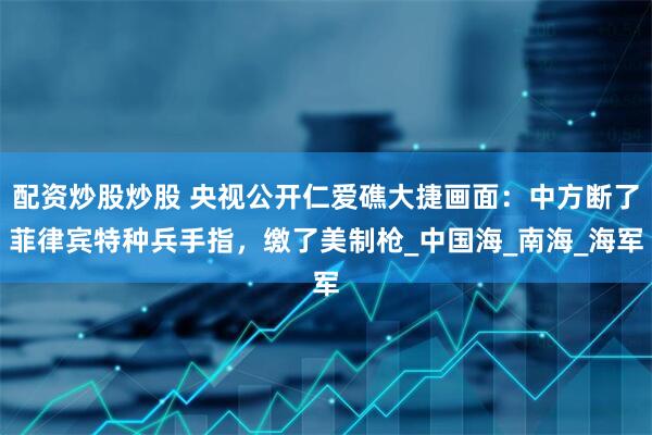 配资炒股炒股 央视公开仁爱礁大捷画面：中方断了菲律宾特种兵手指，缴了美制枪_中国海_南海_海军