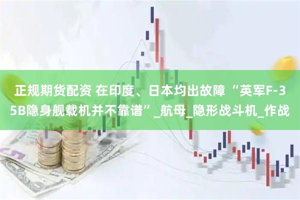 正规期货配资 在印度、日本均出故障 “英军F-35B隐身舰载机并不靠谱”_航母_隐形战斗机_作战