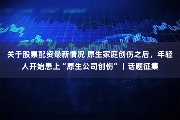 关于股票配资最新情况 原生家庭创伤之后，年轻人开始患上“原生公司创伤”丨话题征集