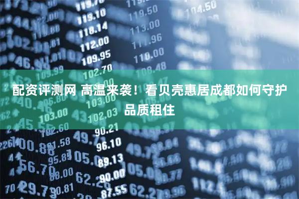 配资评测网 高温来袭！看贝壳惠居成都如何守护品质租住
