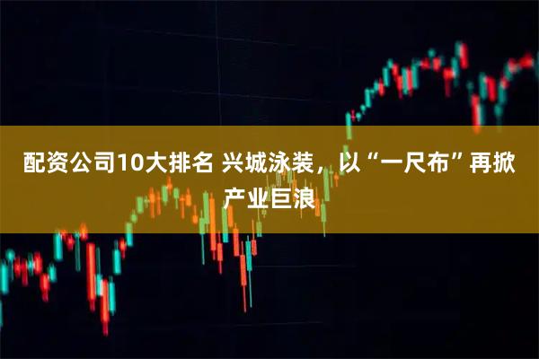 配资公司10大排名 兴城泳装，以“一尺布”再掀产业巨浪