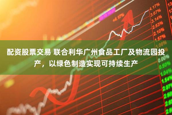 配资股票交易 联合利华广州食品工厂及物流园投产，以绿色制造实现可持续生产