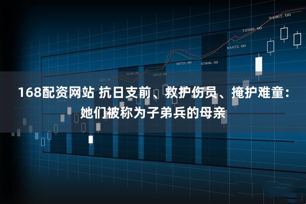 168配资网站 抗日支前、救护伤员、掩护难童：她们被称为子弟兵的母亲