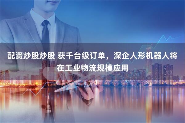 配资炒股炒股 获千台级订单，深企人形机器人将在工业物流规模应用