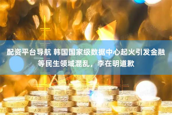 配资平台导航 韩国国家级数据中心起火引发金融等民生领域混乱，李在明道歉