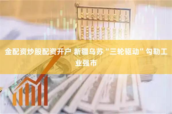 金配资炒股配资开户 新疆乌苏“三轮驱动”勾勒工业强市