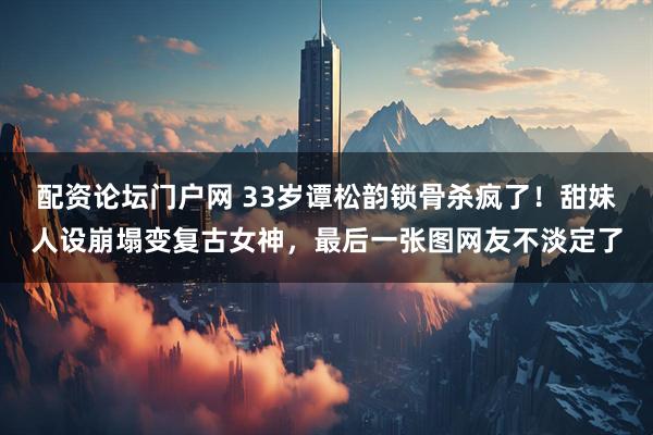 配资论坛门户网 33岁谭松韵锁骨杀疯了!甜妹人设崩塌变复古女神,最后一张图网友不淡定了