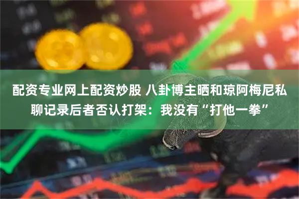 配资专业网上配资炒股 八卦博主晒和琼阿梅尼私聊记录后者否认打架：我没有“打他一拳”