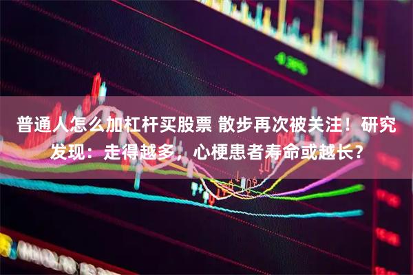 普通人怎么加杠杆买股票 散步再次被关注！研究发现：走得越多，心梗患者寿命或越长？