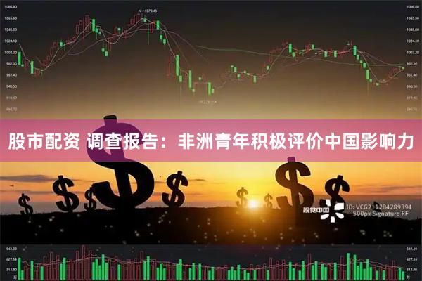 股市配资 调查报告：非洲青年积极评价中国影响力